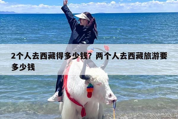 2个人去西藏得多少钱？两个人去西藏旅游要多少钱