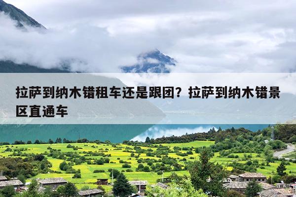 拉萨到纳木错租车还是跟团？拉萨到纳木错景区直通车