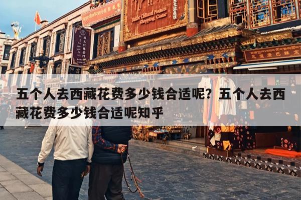 五个人去西藏花费多少钱合适呢？五个人去西藏花费多少钱合适呢知乎
