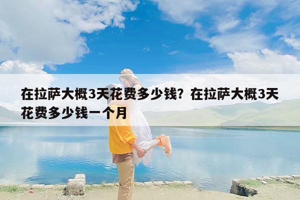 在拉萨大概3天花费多少钱？在拉萨大概3天花费多少钱一个月