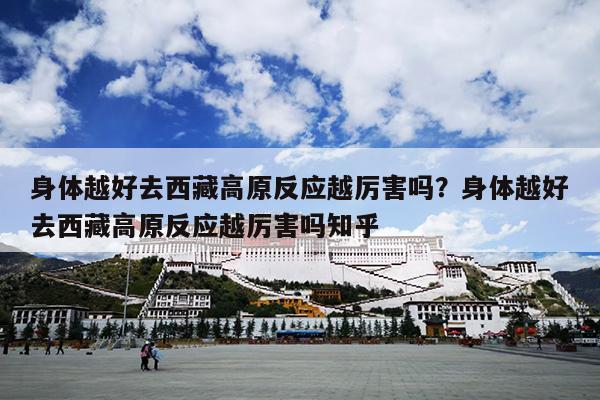 身体越好去西藏高原反应越厉害吗？身体越好去西藏高原反应越厉害吗知乎
