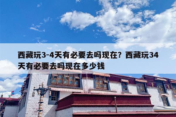 西藏玩3-4天有必要去吗现在？西藏玩34天有必要去吗现在多少钱