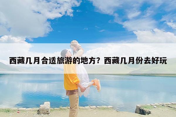 西藏几月合适旅游的地方？西藏几月份去好玩