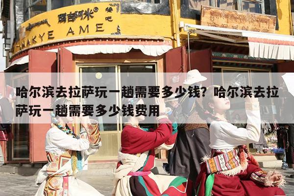 哈尔滨去拉萨玩一趟需要多少钱？哈尔滨去拉萨玩一趟需要多少钱费用