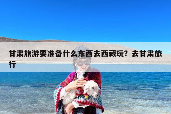 甘肃旅游要准备什么东西去西藏玩？去甘肃旅行