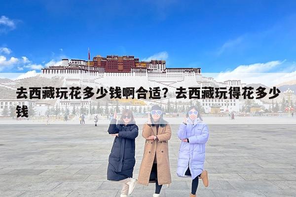 去西藏玩花多少钱啊合适？去西藏玩得花多少钱