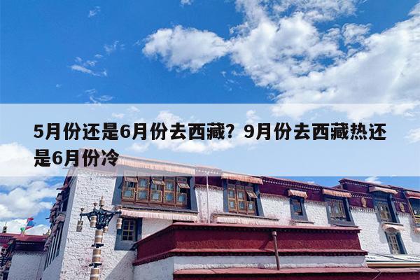 5月份还是6月份去西藏？9月份去西藏热还是6月份冷