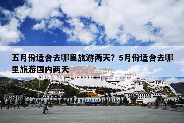 五月份适合去哪里旅游两天？5月份适合去哪里旅游国内两天