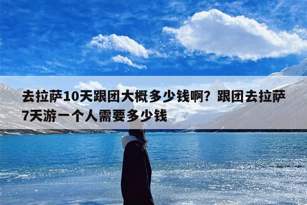 去拉萨10天跟团大概多少钱啊？跟团去拉萨7天游一个人需要多少钱