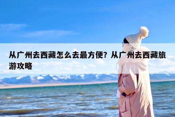 从广州去西藏怎么去最方便？从广州去西藏旅游攻略