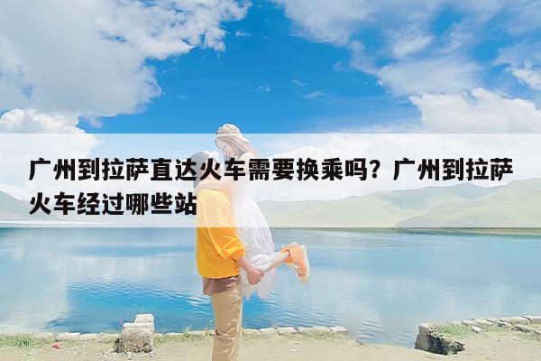 广州到拉萨直达火车需要换乘吗？广州到拉萨火车经过哪些站