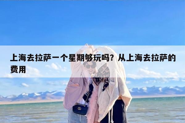 上海去拉萨一个星期够玩吗？从上海去拉萨的费用
