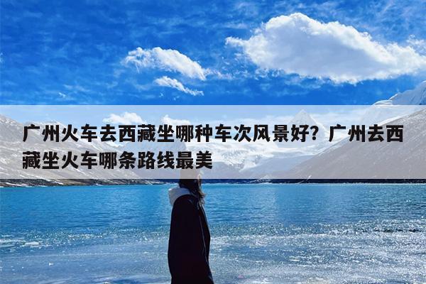 广州火车去西藏坐哪种车次风景好？广州去西藏坐火车哪条路线最美