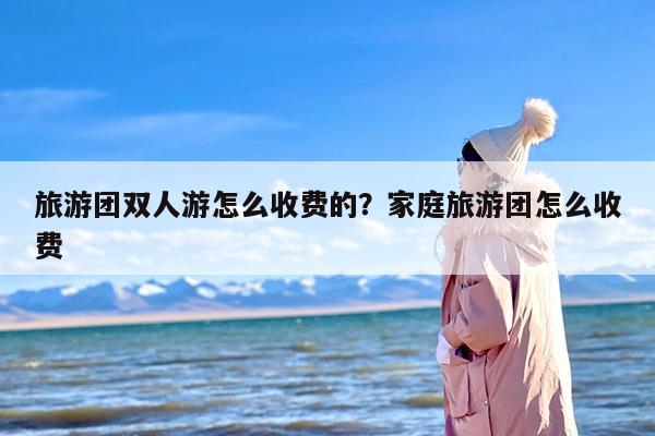 旅游团双人游怎么收费的？家庭旅游团怎么收费