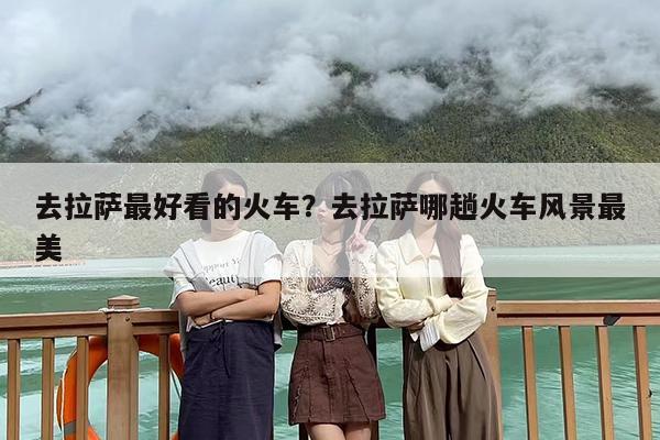 去拉萨最好看的火车？去拉萨哪趟火车风景最美