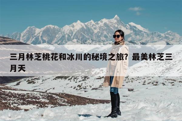 三月林芝桃花和冰川的秘境之旅？最美林芝三月天