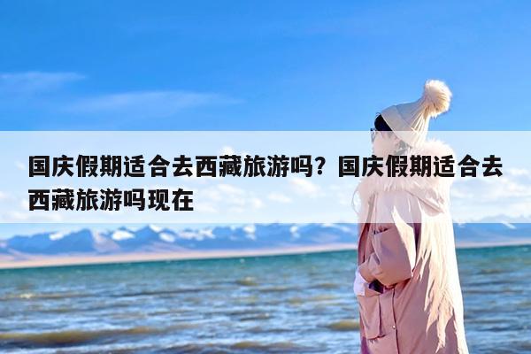 国庆假期适合去西藏旅游吗？国庆假期适合去西藏旅游吗现在