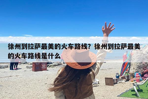 徐州到拉萨最美的火车路线？徐州到拉萨最美的火车路线是什么