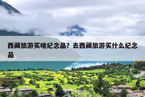西藏旅游买啥纪念品？去西藏旅游买什么纪念品