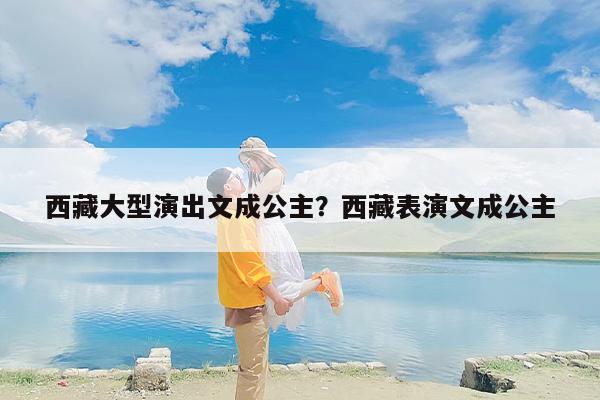 西藏大型演出文成公主？西藏表演文成公主