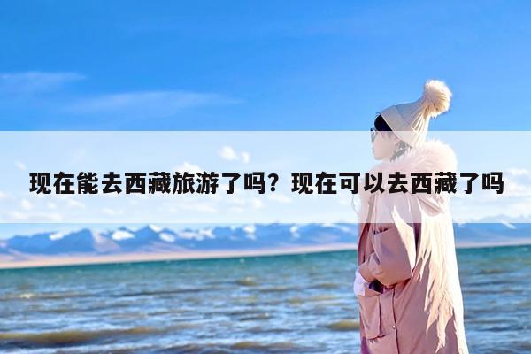 现在能去西藏旅游了吗？现在可以去西藏了吗