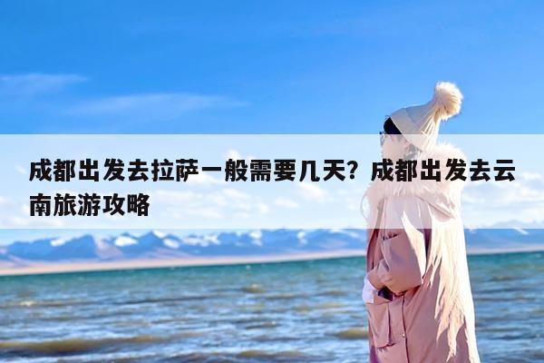 成都出发去拉萨一般需要几天？成都出发去云南旅游攻略