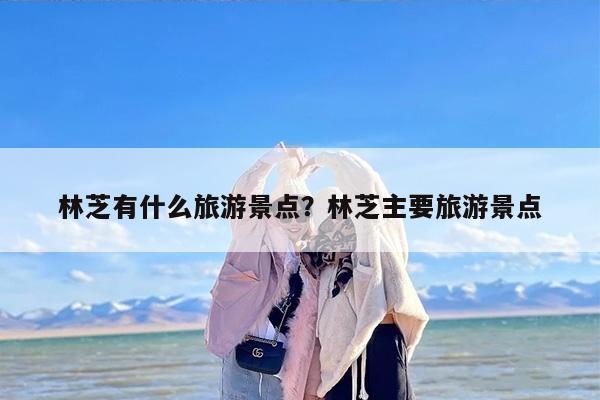 林芝有什么旅游景点？林芝主要旅游景点