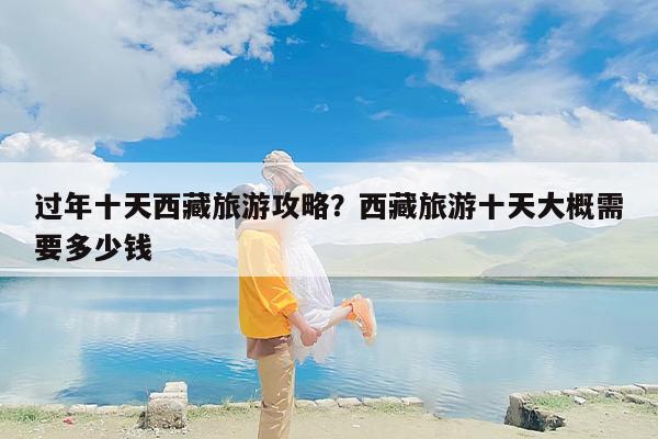 过年十天西藏旅游攻略？西藏旅游十天大概需要多少钱