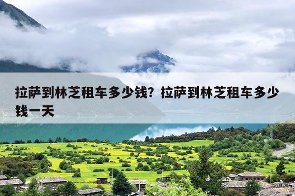 拉萨到林芝租车多少钱？拉萨到林芝租车多少钱一天