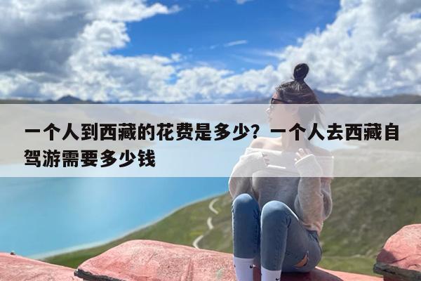 一个人到西藏的花费是多少？一个人去西藏自驾游需要多少钱