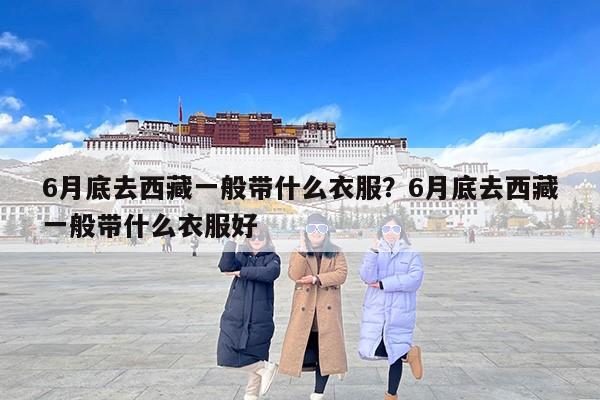6月底去西藏一般带什么衣服？6月底去西藏一般带什么衣服好