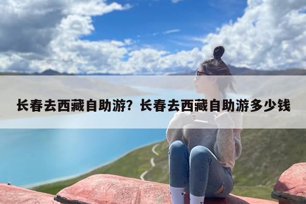 长春去西藏自助游？长春去西藏自助游多少钱
