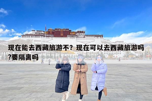 现在能去西藏旅游不？现在可以去西藏旅游吗?要隔离吗