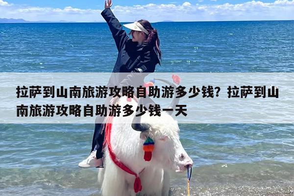 拉萨到山南旅游攻略自助游多少钱？拉萨到山南旅游攻略自助游多少钱一天