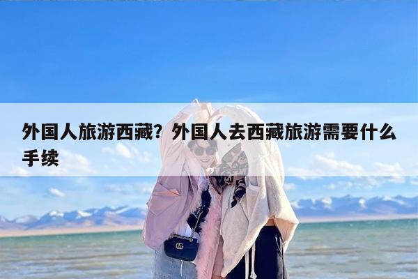 外国人旅游西藏？外国人去西藏旅游需要什么手续