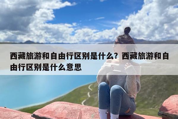 西藏旅游和自由行区别是什么？西藏旅游和自由行区别是什么意思