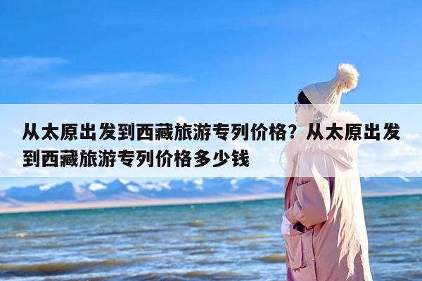 从太原出发到西藏旅游专列价格？从太原出发到西藏旅游专列价格多少钱