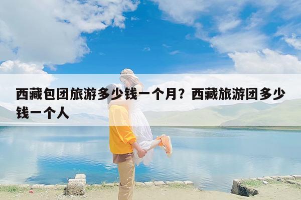 西藏包团旅游多少钱一个月？西藏旅游团多少钱一个人