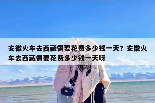 安徽火车去西藏需要花费多少钱一天？安徽火车去西藏需要花费多少钱一天呀