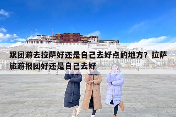 跟团游去拉萨好还是自己去好点的地方？拉萨旅游报团好还是自己去好