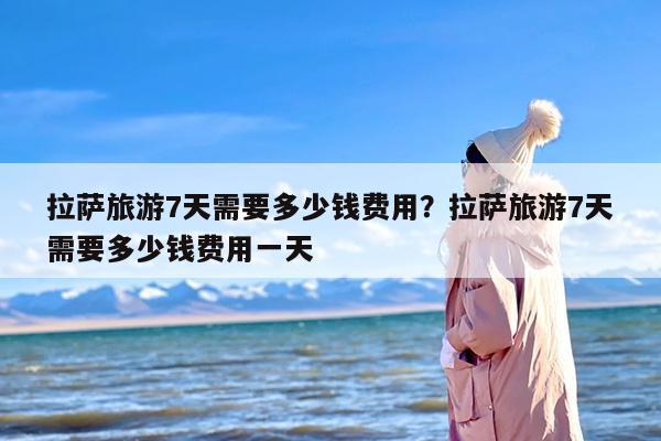 拉萨旅游7天需要多少钱费用？拉萨旅游7天需要多少钱费用一天