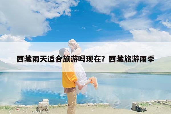 西藏雨天适合旅游吗现在？西藏旅游雨季