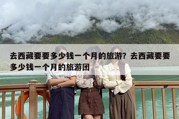 去西藏要要多少钱一个月的旅游？去西藏要要多少钱一个月的旅游团