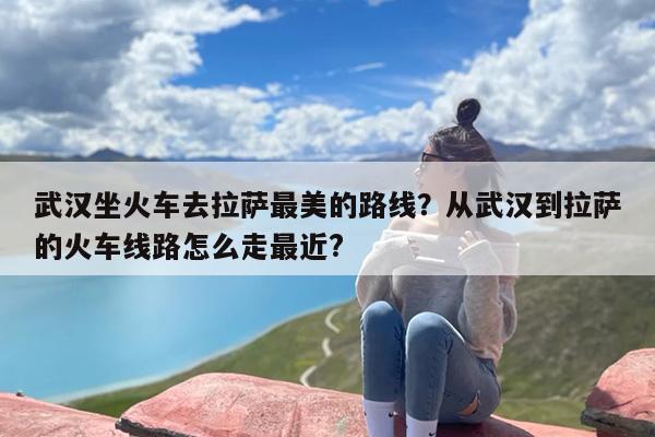 武汉坐火车去拉萨最美的路线？从武汉到拉萨的火车线路怎么走最近?