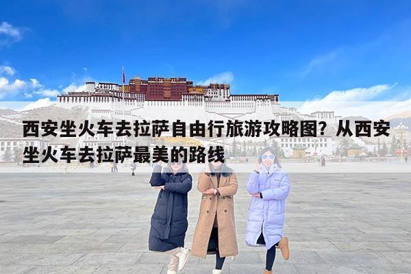 西安坐火车去拉萨自由行旅游攻略图？从西安坐火车去拉萨最美的路线