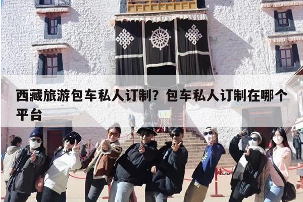 西藏旅游包车私人订制？包车私人订制在哪个平台