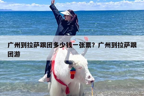 广州到拉萨跟团多少钱一张票？广州到拉萨跟团游