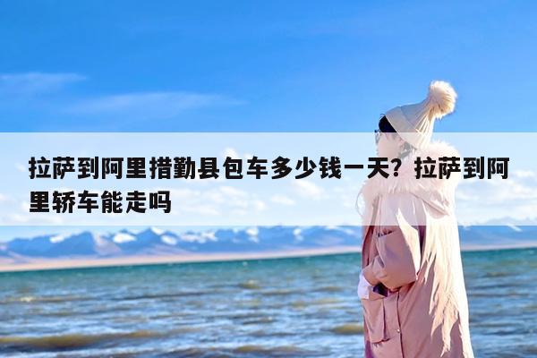 拉萨到阿里措勤县包车多少钱一天？拉萨到阿里轿车能走吗