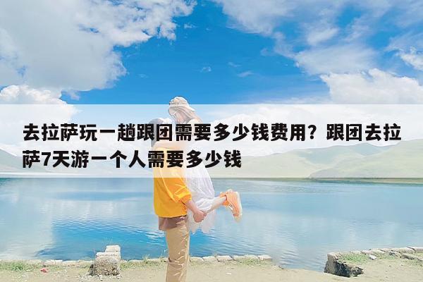 去拉萨玩一趟跟团需要多少钱费用？跟团去拉萨7天游一个人需要多少钱
