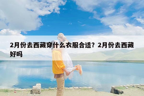 2月份去西藏穿什么衣服合适？2月份去西藏好吗